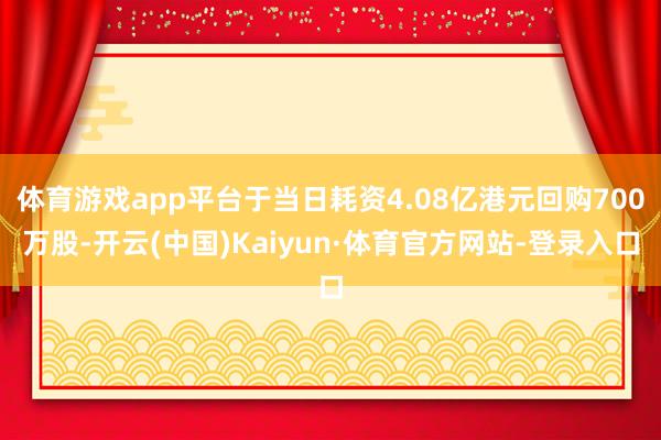 体育游戏app平台于当日耗资4.08亿港元回购700万股-开云(中国)Kaiyun·体育官方网站-登录入口