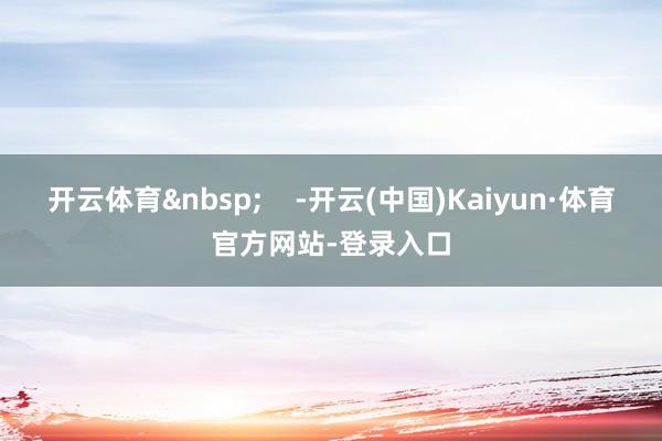 开云体育&nbsp;    -开云(中国)Kaiyun·体育官方网站-登录入口