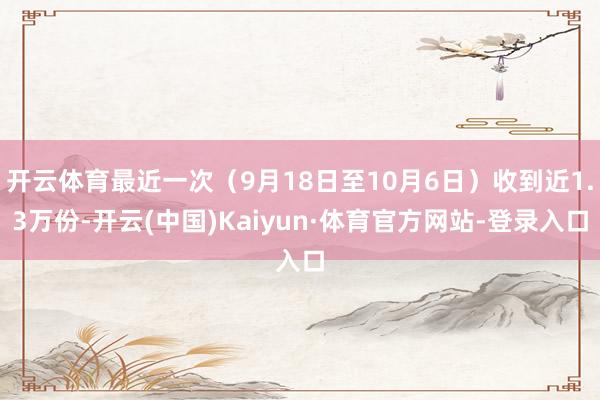 开云体育最近一次（9月18日至10月6日）收到近1.3万份-开云(中国)Kaiyun·体育官方网站-登录入口