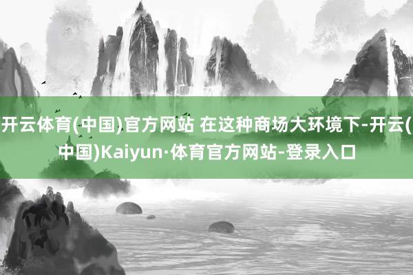 开云体育(中国)官方网站 在这种商场大环境下-开云(中国)Kaiyun·体育官方网站-登录入口