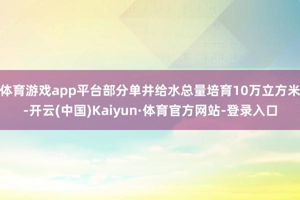 体育游戏app平台部分单井给水总量培育10万立方米-开云(中国)Kaiyun·体育官方网站-登录入口