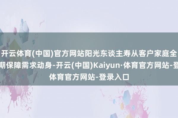 开云体育(中国)官方网站阳光东谈主寿从客户家庭全人命周期保障需求动身-开云(中国)Kaiyun·体育官方网站-登录入口