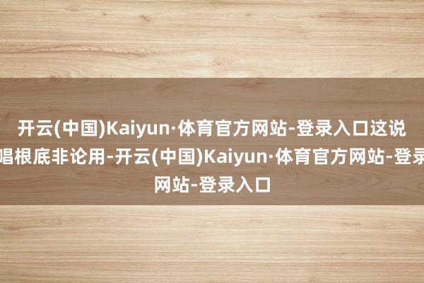 开云(中国)Kaiyun·体育官方网站-登录入口这说念高唱根底非论用-开云(中国)Kaiyun·体育官方网站-登录入口