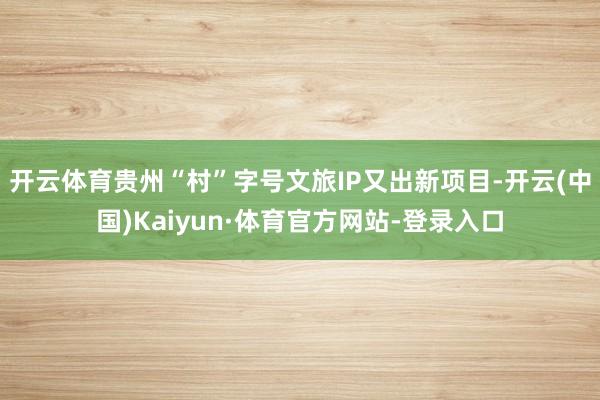 开云体育贵州“村”字号文旅IP又出新项目-开云(中国)Kaiyun·体育官方网站-登录入口