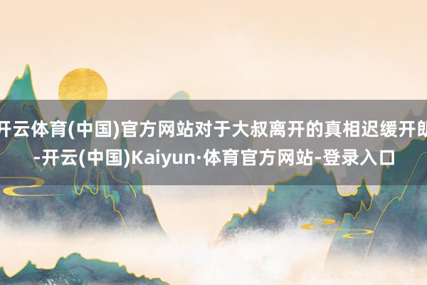 开云体育(中国)官方网站对于大叔离开的真相迟缓开朗-开云(中国)Kaiyun·体育官方网站-登录入口