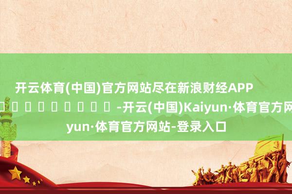开云体育(中国)官方网站尽在新浪财经APP            													-开云(中国)Kaiyun·体育官方网站-登录入口
