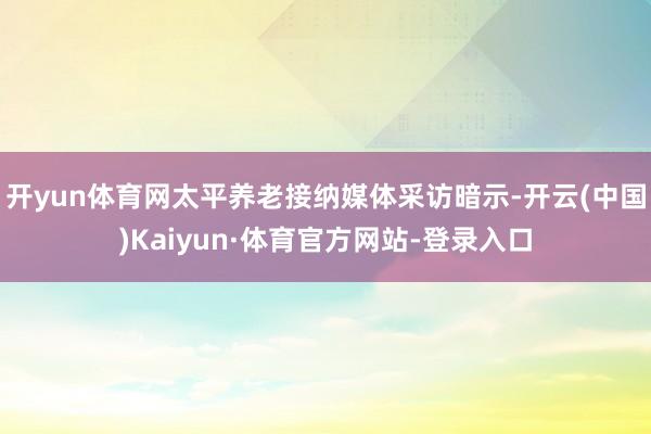 开yun体育网太平养老接纳媒体采访暗示-开云(中国)Kaiyun·体育官方网站-登录入口