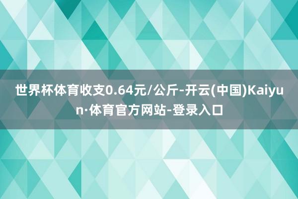 世界杯体育收支0.64元/公斤-开云(中国)Kaiyun·体育官方网站-登录入口