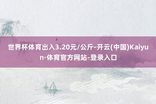 世界杯体育出入3.20元/公斤-开云(中国)Kaiyun·体育官方网站-登录入口