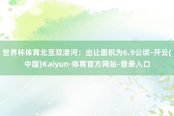 世界杯体育北至双溇河；出让面积为6.9公顷-开云(中国)Kaiyun·体育官方网站-登录入口