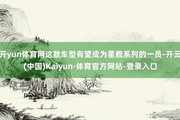 开yun体育网这款车型有望成为星舰系列的一员-开云(中国)Kaiyun·体育官方网站-登录入口