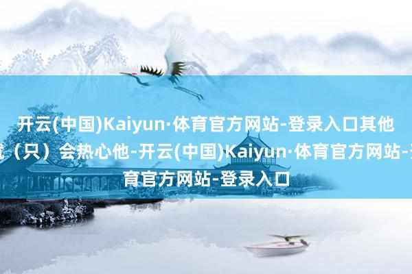 开云(中国)Kaiyun·体育官方网站-登录入口其他东谈主就（只）会热心他-开云(中国)Kaiyun·体育官方网站-登录入口