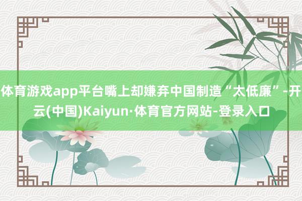 体育游戏app平台嘴上却嫌弃中国制造“太低廉”-开云(中国)Kaiyun·体育官方网站-登录入口
