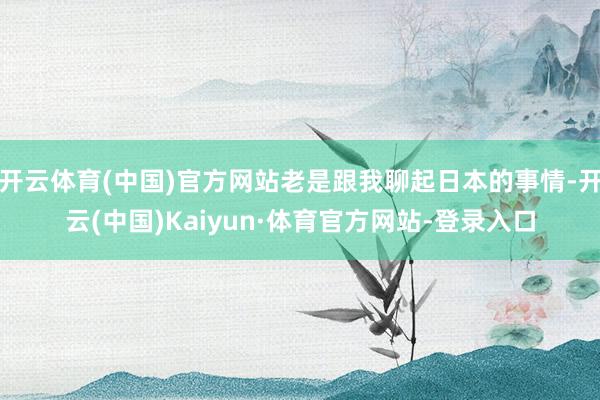开云体育(中国)官方网站老是跟我聊起日本的事情-开云(中国)Kaiyun·体育官方网站-登录入口