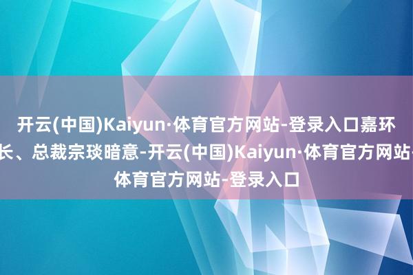 开云(中国)Kaiyun·体育官方网站-登录入口嘉环科技董事长、总裁宗琰暗意-开云(中国)Kaiyun·体育官方网站-登录入口