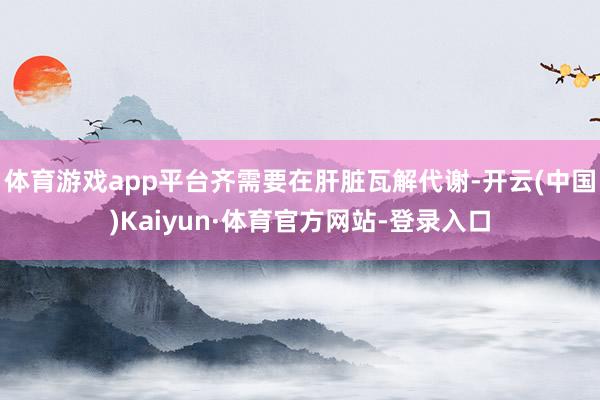 体育游戏app平台齐需要在肝脏瓦解代谢-开云(中国)Kaiyun·体育官方网站-登录入口