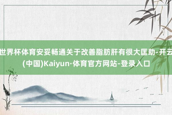 世界杯体育安妥畅通关于改善脂肪肝有很大匡助-开云(中国)Kaiyun·体育官方网站-登录入口