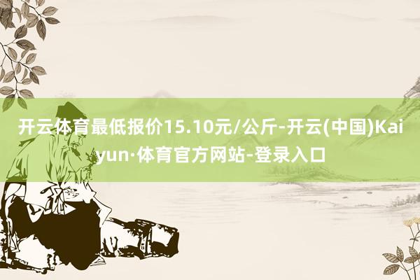 开云体育最低报价15.10元/公斤-开云(中国)Kaiyun·体育官方网站-登录入口