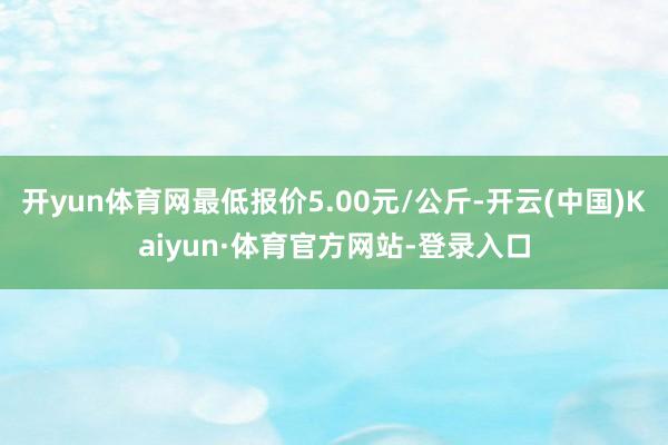 开yun体育网最低报价5.00元/公斤-开云(中国)Kaiyun·体育官方网站-登录入口
