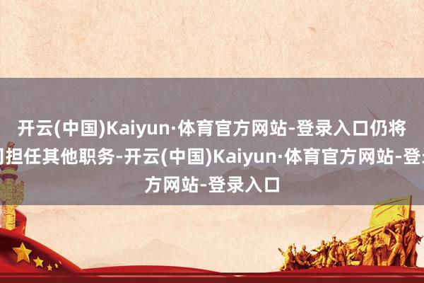 开云(中国)Kaiyun·体育官方网站-登录入口仍将在公司担任其他职务-开云(中国)Kaiyun·体育官方网站-登录入口