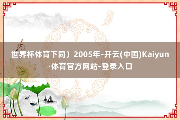 世界杯体育下同) 2005年-开云(中国)Kaiyun·体育官方网站-登录入口