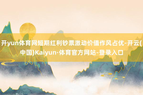 开yun体育网短期红利钞票激动价值作风占优-开云(中国)Kaiyun·体育官方网站-登录入口