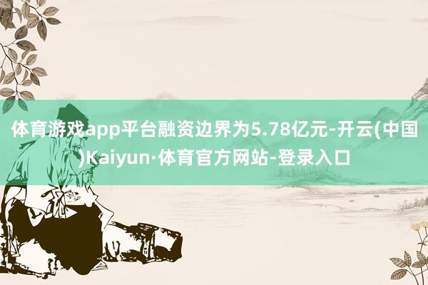 体育游戏app平台融资边界为5.78亿元-开云(中国)Kaiyun·体育官方网站-登录入口