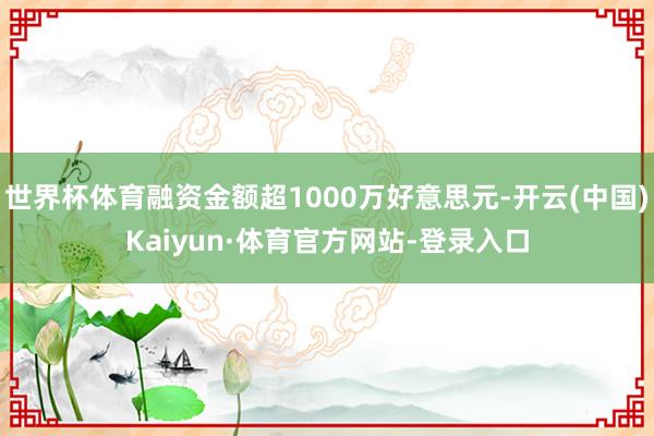 世界杯体育融资金额超1000万好意思元-开云(中国)Kaiyun·体育官方网站-登录入口