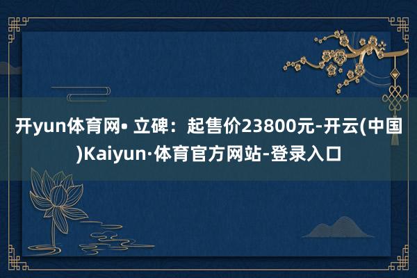开yun体育网• 立碑：起售价23800元-开云(中国)Kaiyun·体育官方网站-登录入口