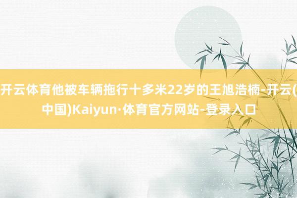 开云体育他被车辆拖行十多米22岁的王旭浩楠-开云(中国)Kaiyun·体育官方网站-登录入口