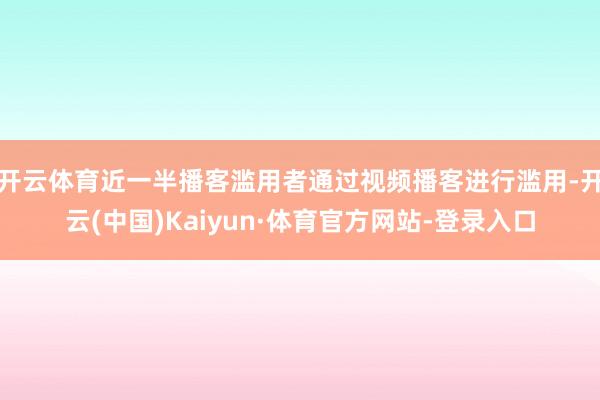 开云体育近一半播客滥用者通过视频播客进行滥用-开云(中国)Kaiyun·体育官方网站-登录入口