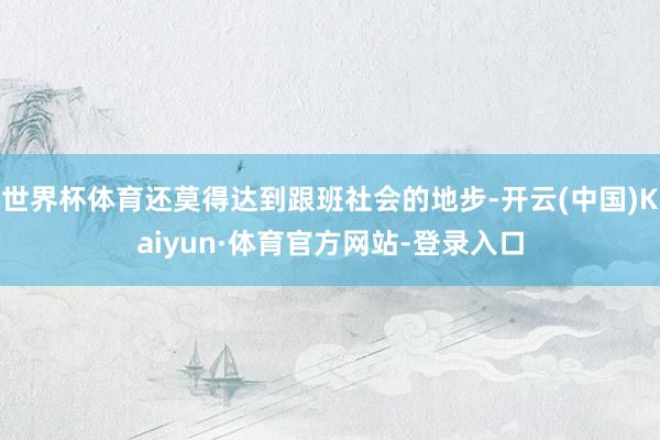 世界杯体育还莫得达到跟班社会的地步-开云(中国)Kaiyun·体育官方网站-登录入口