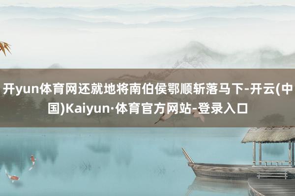 开yun体育网还就地将南伯侯鄂顺斩落马下-开云(中国)Kaiyun·体育官方网站-登录入口