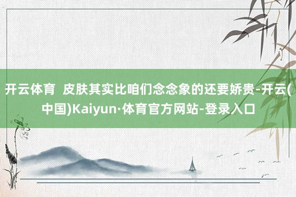 开云体育  皮肤其实比咱们念念象的还要娇贵-开云(中国)Kaiyun·体育官方网站-登录入口