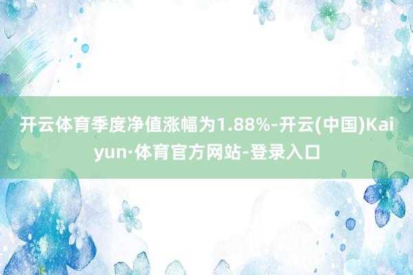 开云体育季度净值涨幅为1.88%-开云(中国)Kaiyun·体育官方网站-登录入口
