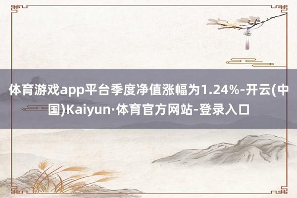 体育游戏app平台季度净值涨幅为1.24%-开云(中国)Kaiyun·体育官方网站-登录入口