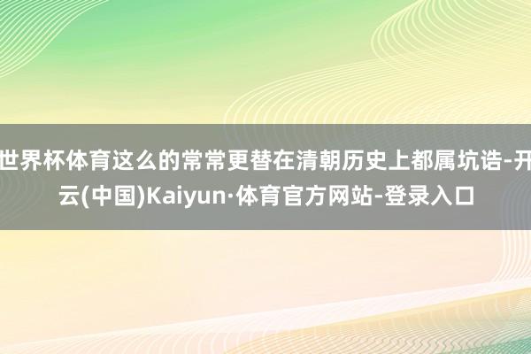世界杯体育这么的常常更替在清朝历史上都属坑诰-开云(中国)Kaiyun·体育官方网站-登录入口