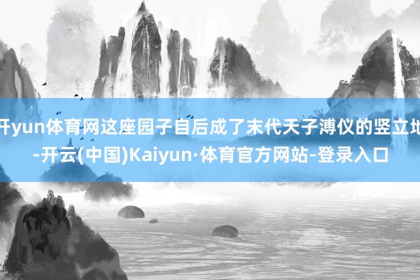 开yun体育网这座园子自后成了末代天子溥仪的竖立地-开云(中国)Kaiyun·体育官方网站-登录入口
