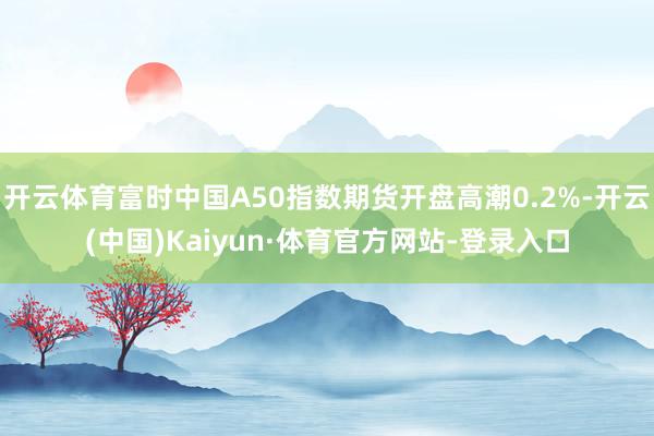 开云体育富时中国A50指数期货开盘高潮0.2%-开云(中国)Kaiyun·体育官方网站-登录入口