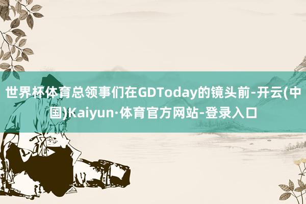 世界杯体育总领事们在GDToday的镜头前-开云(中国)Kaiyun·体育官方网站-登录入口
