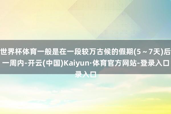 世界杯体育一般是在一段较万古候的假期(5～7天)后一周内-开云(中国)Kaiyun·体育官方网站-登录入口