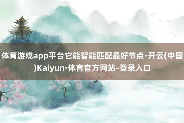 体育游戏app平台它能智能匹配最好节点-开云(中国)Kaiyun·体育官方网站-登录入口