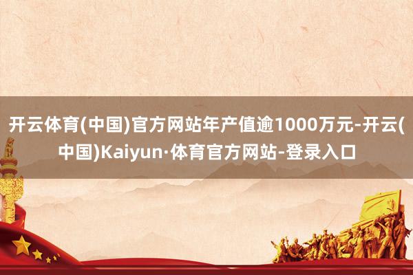 开云体育(中国)官方网站年产值逾1000万元-开云(中国)Kaiyun·体育官方网站-登录入口