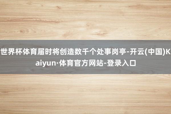 世界杯体育届时将创造数千个处事岗亭-开云(中国)Kaiyun·体育官方网站-登录入口