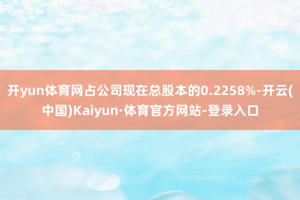 开yun体育网占公司现在总股本的0.2258%-开云(中国)Kaiyun·体育官方网站-登录入口