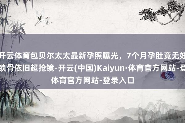 开云体育包贝尔太太最新孕照曝光，7个月孕肚竟无妊娠纹，锁骨依旧超抢镜-开云(中国)Kaiyun·体育官方网站-登录入口