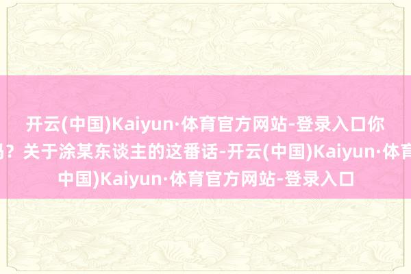 开云(中国)Kaiyun·体育官方网站-登录入口你对她好难谈不应该吗？关于涂某东谈主的这番话-开云(中国)Kaiyun·体育官方网站-登录入口