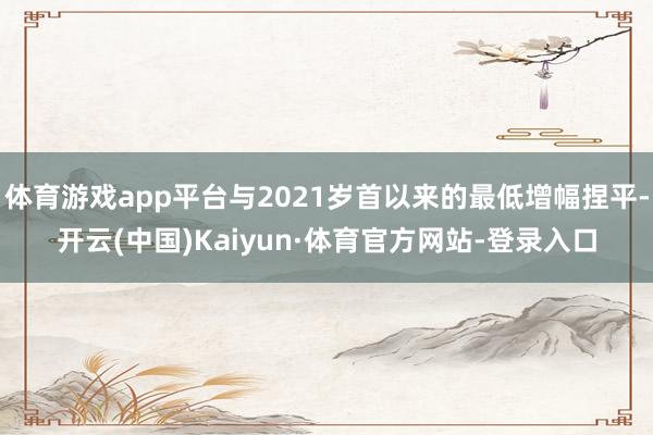 体育游戏app平台与2021岁首以来的最低增幅捏平-开云(中国)Kaiyun·体育官方网站-登录入口