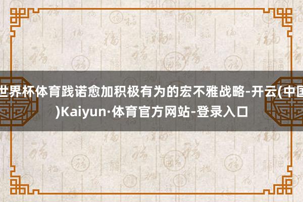 世界杯体育践诺愈加积极有为的宏不雅战略-开云(中国)Kaiyun·体育官方网站-登录入口