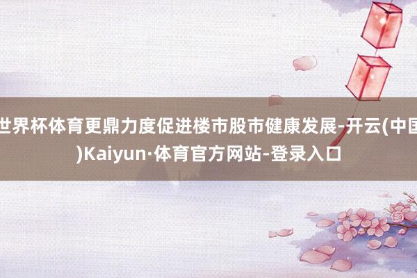世界杯体育更鼎力度促进楼市股市健康发展-开云(中国)Kaiyun·体育官方网站-登录入口